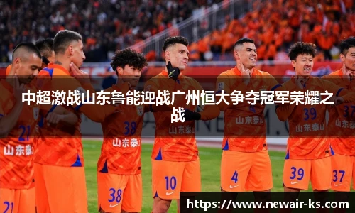中超激战山东鲁能迎战广州恒大争夺冠军荣耀之战